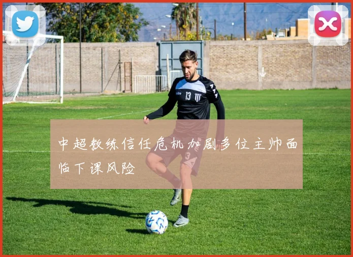 中超教练信任危机加剧多位主帅面临下课风险