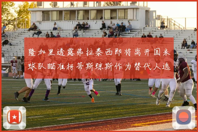 隆加里透露弗拉泰西即将离开国米球队瞄准柯蒂斯琼斯作为替代人选