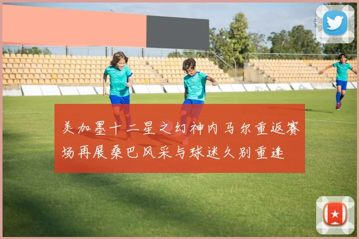 美加墨十二星之幻神内马尔重返赛场再展桑巴风采与球迷久别重逢