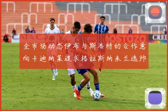 全市场动态伊布与斯洛特的合作意向卡迪纳莱追求格拉斯纳米兰选帅困境加剧