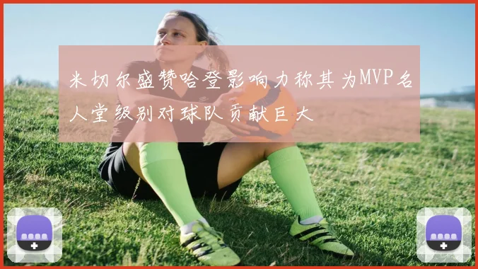 米切尔盛赞哈登影响力称其为MVP名人堂级别对球队贡献巨大