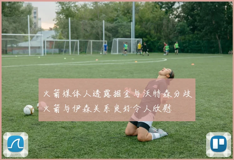 火箭媒体人透露掘金与沃特森分歧火箭与伊森关系良好令人欣慰