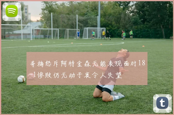 夸梅怒斥阿特金森无能表现面对18-1惨败仍无动于衷令人失望