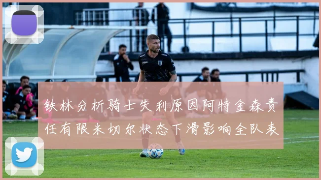 铁林分析骑士失利原因阿特金森责任有限米切尔状态下滑影响全队表现