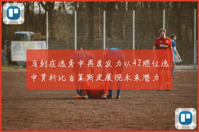 马刺在选秀中再度发力以42顺位选中贾科比吉莱斯皮展现未来潜力