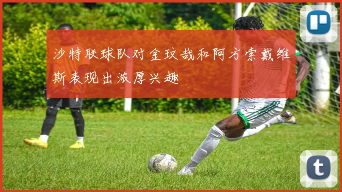 沙特联球队对金玟哉和阿方索戴维斯表现出浓厚兴趣