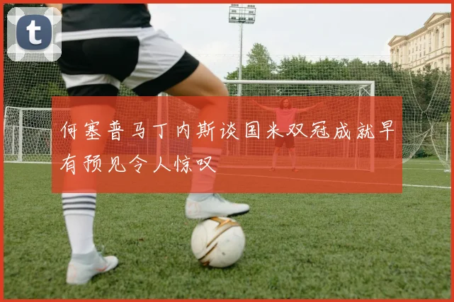 何塞普马丁内斯谈国米双冠成就早有预见令人惊叹