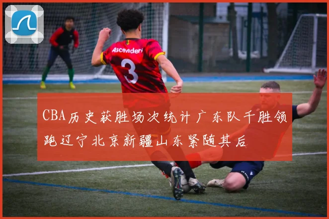 CBA历史获胜场次统计广东队千胜领跑辽宁北京新疆山东紧随其后