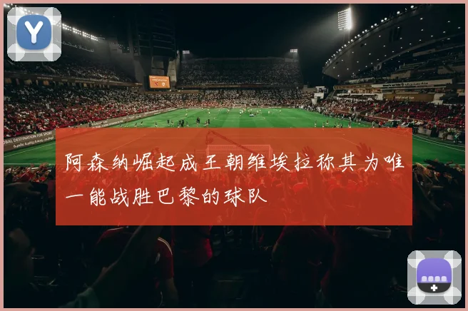 阿森纳崛起成王朝维埃拉称其为唯一能战胜巴黎的球队
