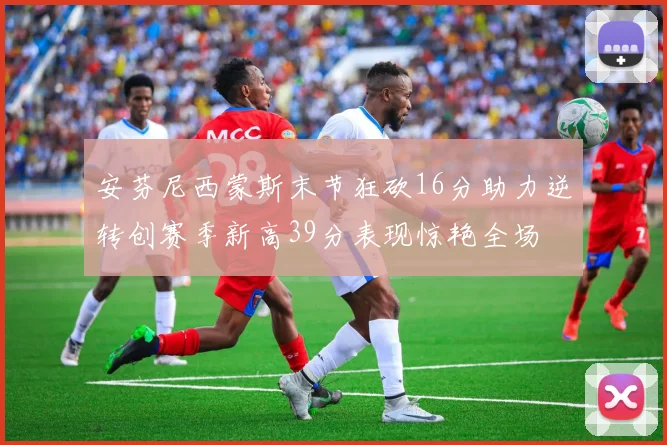 安芬尼西蒙斯末节狂砍16分助力逆转创赛季新高39分表现惊艳全场