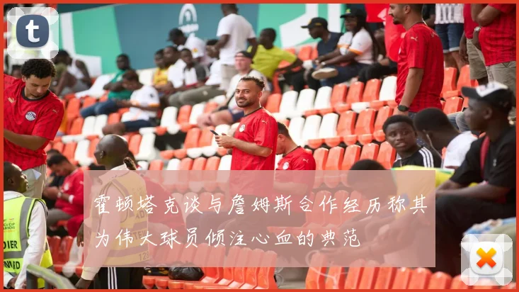 霍顿塔克谈与詹姆斯合作经历称其为伟大球员倾注心血的典范