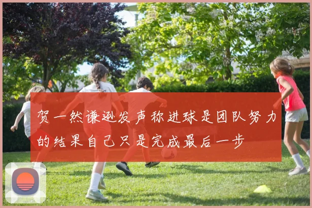 贺一然谦逊发声称进球是团队努力的结果自己只是完成最后一步