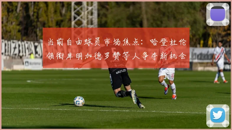 当前自由球员市场焦点：哈登杜伦领衔库明加德罗赞等人争夺新机会