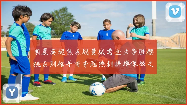 明晨英超焦点战曼城需全力争胜樱桃否则枪手将夺冠热刺拼搏保级之路