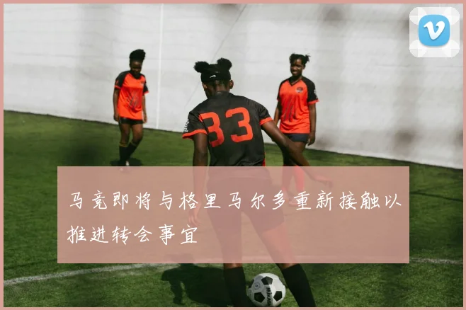 马竞即将与格里马尔多重新接触以推进转会事宜