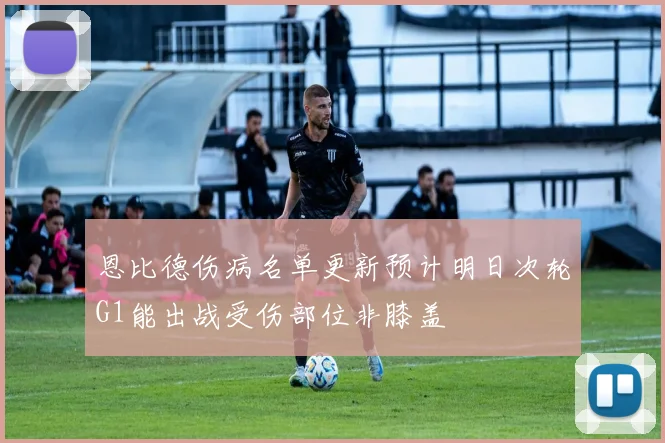 恩比德伤病名单更新预计明日次轮G1能出战受伤部位非膝盖