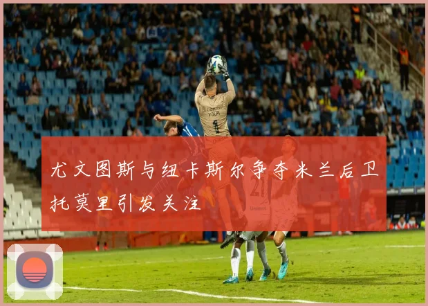 尤文图斯与纽卡斯尔争夺米兰后卫托莫里引发关注