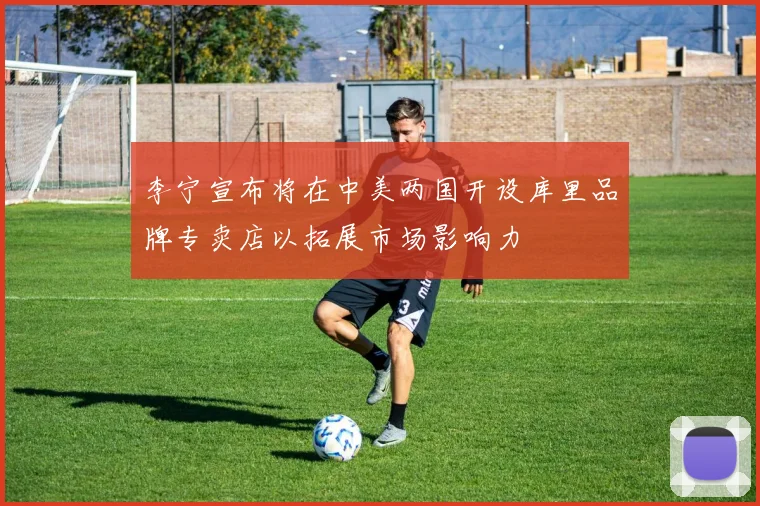 李宁宣布将在中美两国开设库里品牌专卖店以拓展市场影响力
