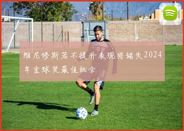 维尼修斯若不提升表现将错失2024年金球奖最佳机会