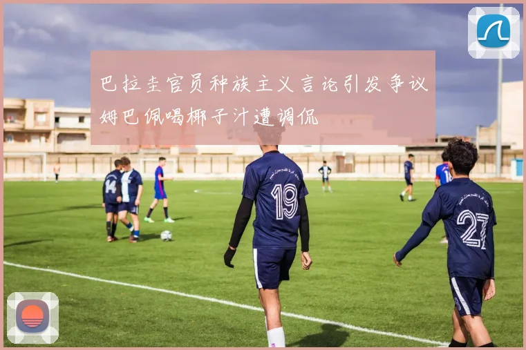巴拉圭官员种族主义言论引发争议姆巴佩喝椰子汁遭调侃